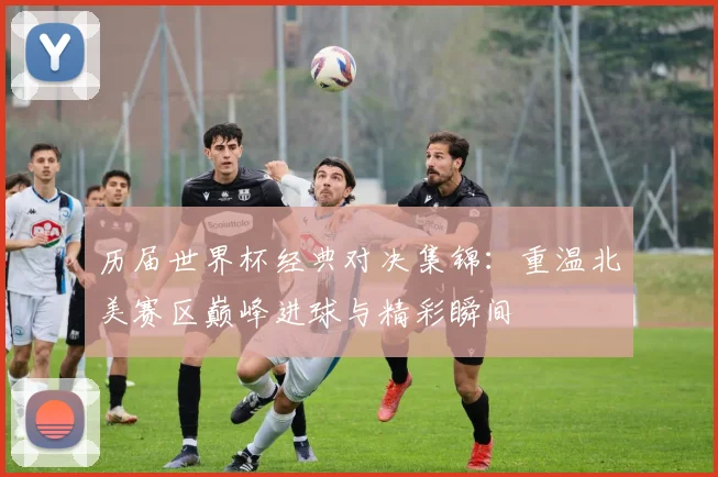 历届世界杯经典对决集锦：重温北美赛区巅峰进球与精彩瞬间