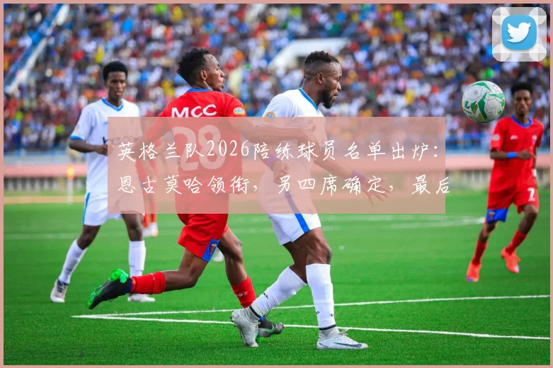 英格兰队2026陪练球员名单出炉:恩古莫哈领衔,另四席确定,最后一席竞争激烈引关注