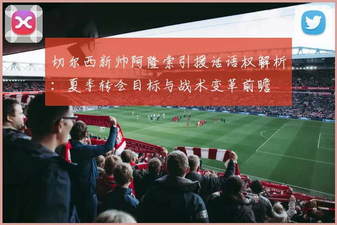 切尔西新帅阿隆索引援话语权解析：夏季转会目标与战术变革前瞻