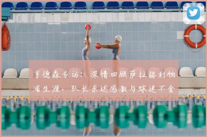 亨德森专访：深情回顾萨拉赫利物浦生涯，队长亲述感激与球迷不舍之情