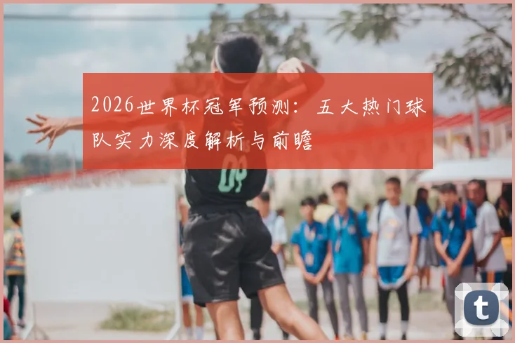 2026世界杯冠军预测：五大热门球队实力深度解析与前瞻