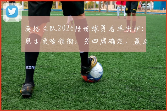 英格兰队2026陪练球员名单出炉:恩古莫哈领衔,另四席确定,最后一席竞争激烈引关注