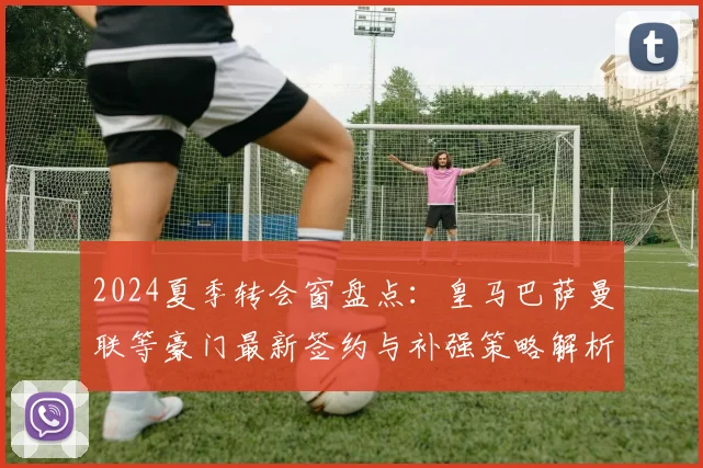 2024夏季转会窗盘点：皇马巴萨曼联等豪门最新签约与补强策略解析