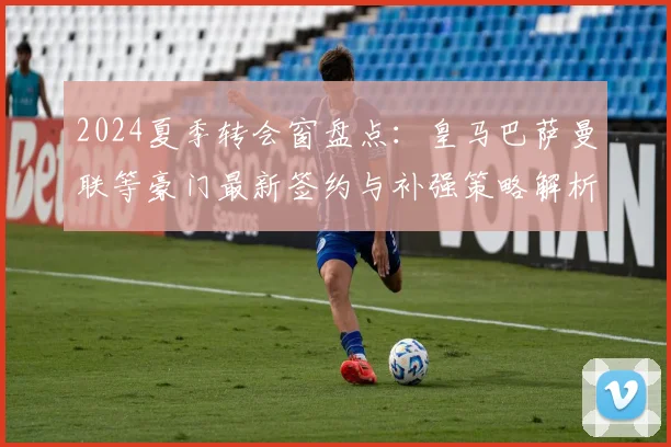 2024夏季转会窗盘点：皇马巴萨曼联等豪门最新签约与补强策略解析