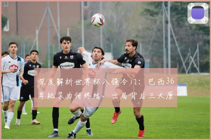 深度解析世界杯八强冷门:巴西36年纪录为何终结,出局背后三大原因
