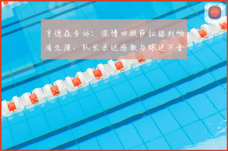 亨德森专访:深情回顾萨拉赫利物浦生涯,队长亲述感激与球迷不舍之情