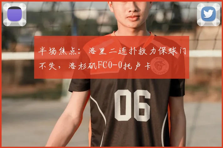 半场焦点:洛里二连扑救力保球门不失,洛杉矶FC0-0托卢卡