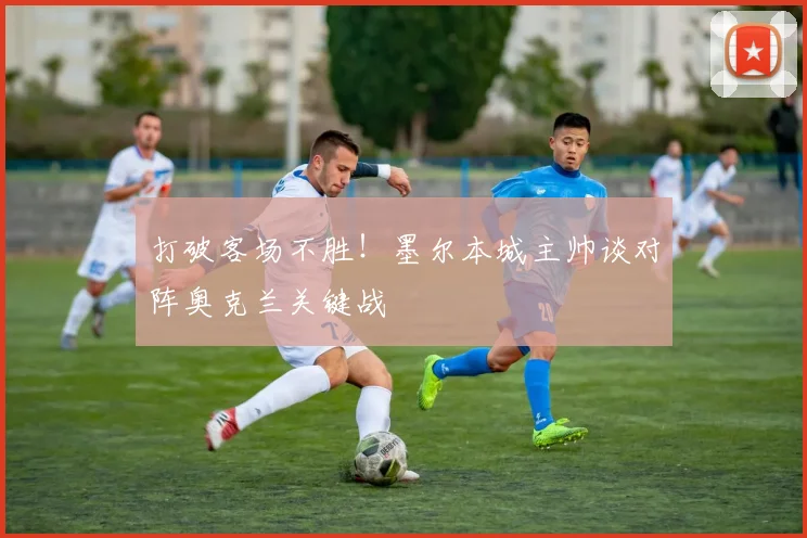 打破客场不胜！墨尔本城主帅谈对阵奥克兰关键战