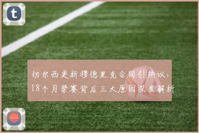 切尔西更新穆德里克合同引热议，18个月禁赛背后三大原因深度解析