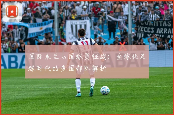 国际米兰七国球员征战:全球化足球时代的多国部队解析