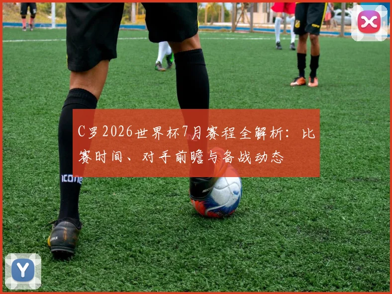 C罗2026世界杯7月赛程全解析:比赛时间、对手前瞻与备战动态