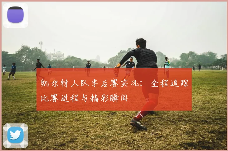 凯尔特人队季后赛实况:全程追踪比赛进程与精彩瞬间