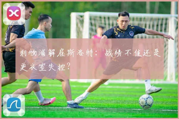 利物浦解雇斯洛特:战绩不佳还是更衣室失控?